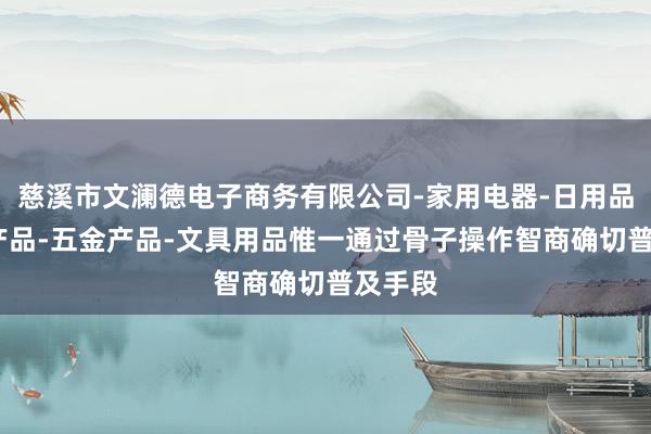 慈溪市文澜德电子商务有限公司-家用电器-日用品-电子产品-五金产品-文具用品惟一通过骨子操作智商确切普及手段