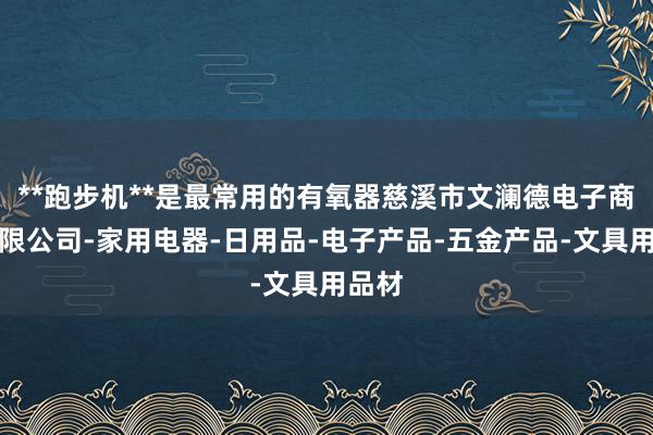**跑步机**是最常用的有氧器慈溪市文澜德电子商务有限公司-家用电器-日用品-电子产品-五金产品-文具用品材
